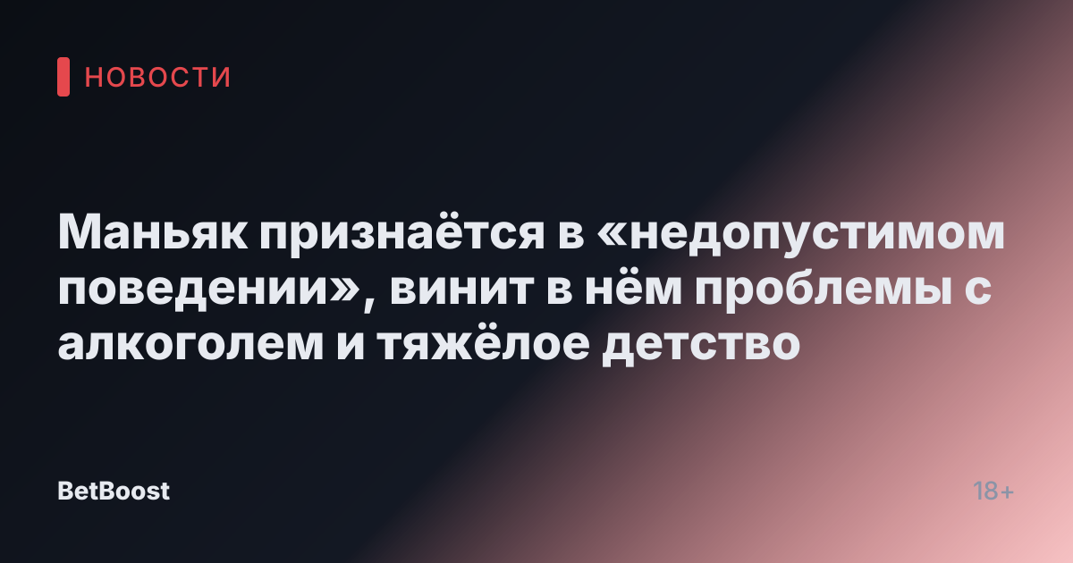 Маньяк признаётся в «недопустимом поведении», винит в нём проблемы с алкоголем и тяжёлое детство